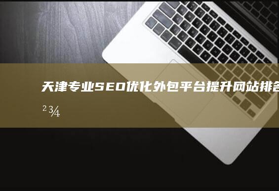 天津专业SEO优化外包平台：提升网站排名，精准营销一站式服务